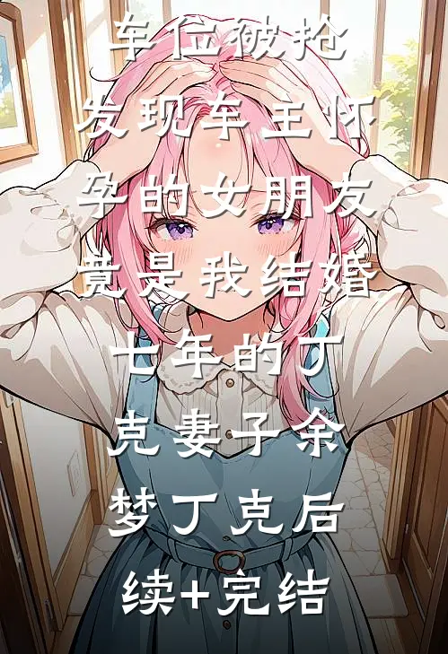 车位被抢，发现车主怀孕的女朋友竟是我结婚七年的丁克妻子余梦丁克后续+完结
