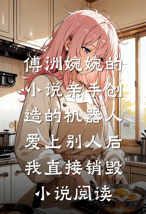傅洲婉婉的小说亲手创造的机器人爱上别人后，我直接销毁小说阅读