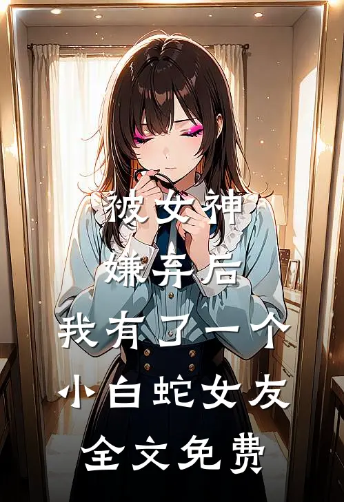 被女神嫌弃后，我有了一个“小白蛇”女友全文免费