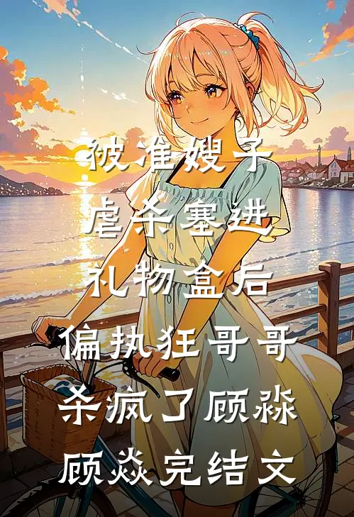 被准嫂子虐杀塞进礼物盒后，偏执狂哥哥杀疯了顾淼顾焱完结文