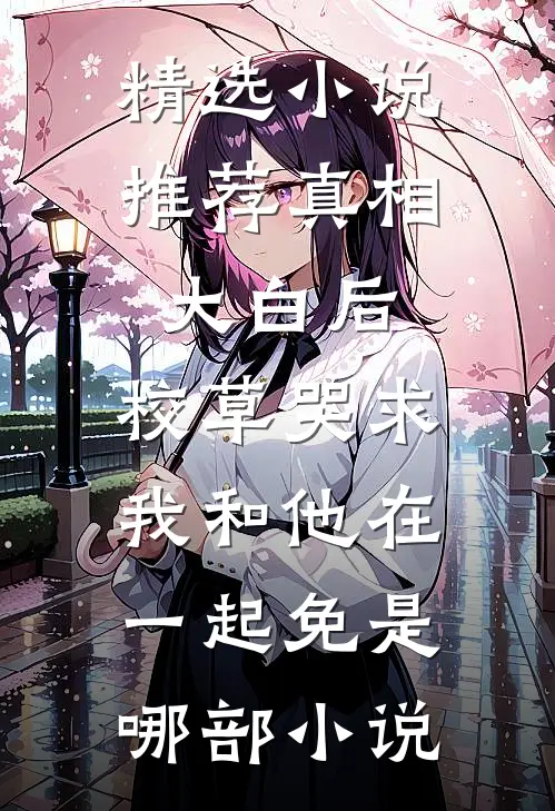 精选小说推荐真相大白后,校草哭求我和他在一起免是哪部小说