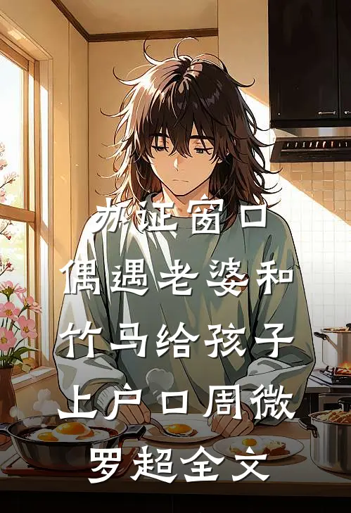 办证窗口，偶遇老婆和竹马给孩子上户口周微罗超全文
