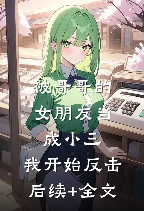 被哥哥的女朋友当成小三，我开始反击后续+全文