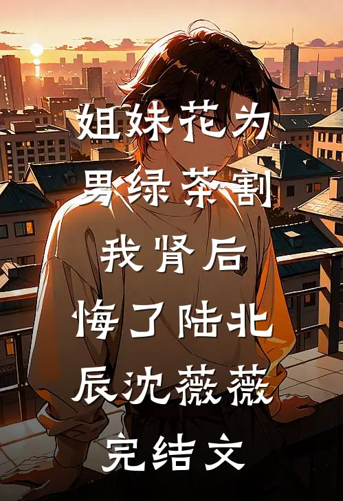 姐妹花为男绿茶割我肾后，悔了陆北辰沈薇薇完结文