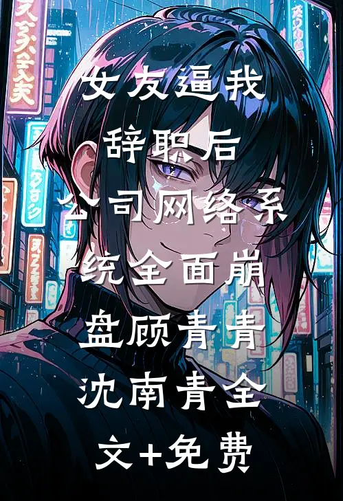 女友逼我辞职后，公司网络系统全面崩盘顾青青沈南青全文+免费