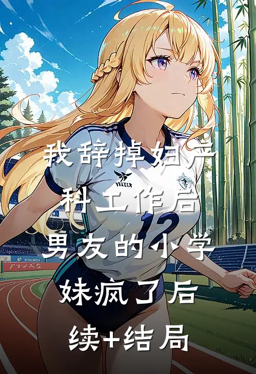 我辞掉妇产科工作后，男友的小学妹疯了后续+结局