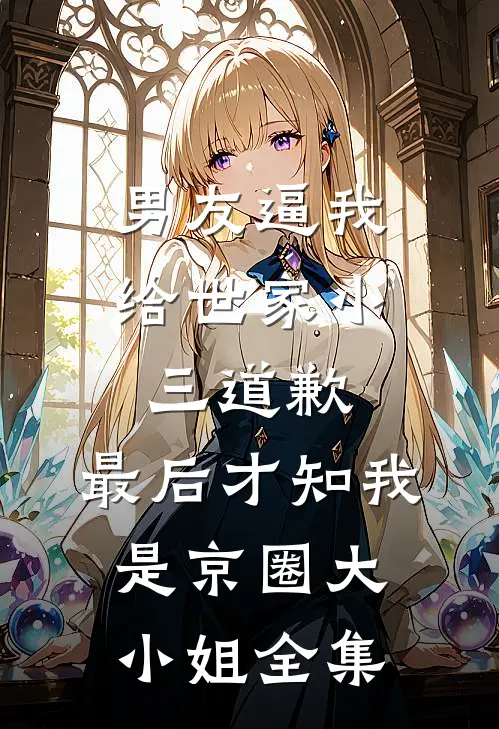 男友逼我给世家小三道歉，最后才知我是京圈大小姐 全集