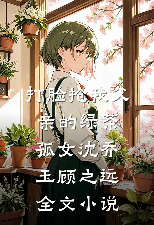 打脸抢我父亲的绿茶孤女沈乔玉顾之远全文小说
