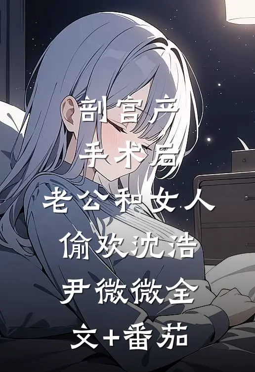 剖宫产手术后，老公和女人偷欢沈浩尹微微全文+番茄