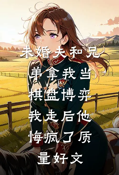 未婚夫和兄弟拿我当棋盘博弈，我走后他悔疯了质量好文
