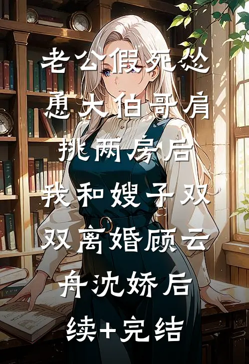 老公假死怂恿大伯哥肩挑两房后，我和嫂子双双离婚顾云舟沈娇后续+完结