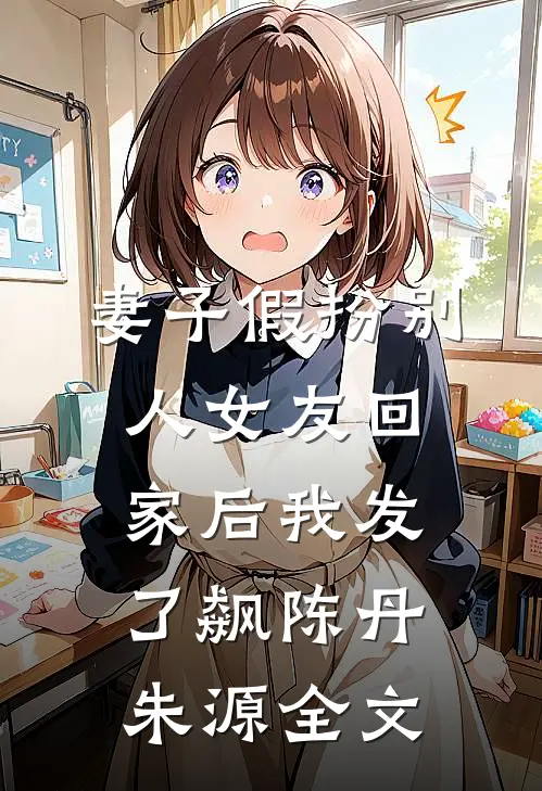 妻子假扮别人女友回家后我发了飙陈丹朱源全文
