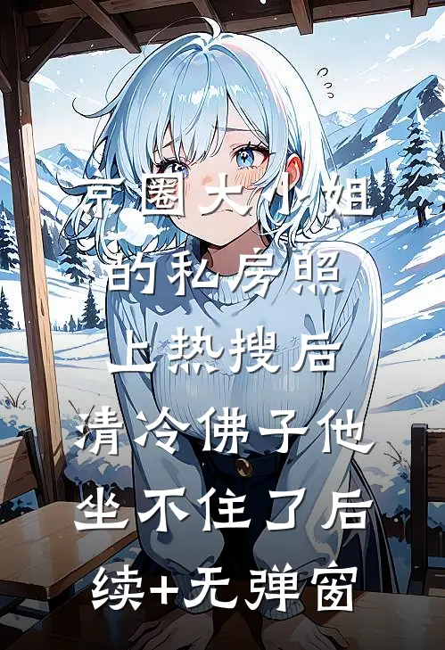 京圈大小姐的私房照上热搜后，清冷佛子他坐不住了后续+无弹窗