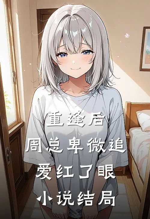 重逢后，周总卑微追爱红了眼小说结局