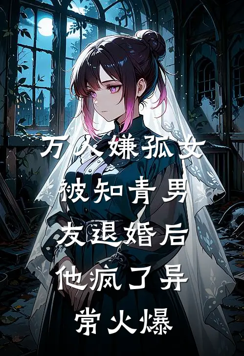 万人嫌孤女被知青男友退婚后，他疯了异常火爆