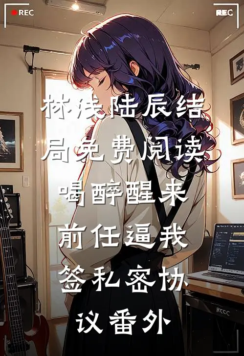 林浅陆辰结局免费阅读喝醉醒来，前任逼我签私密协议番外