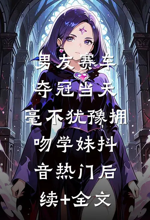 男友赛车夺冠当天，毫不犹豫拥吻学妹抖音热门后续+全文