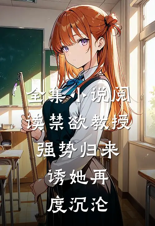 全集小说阅读禁欲教授强势归来，诱她再度沉沦