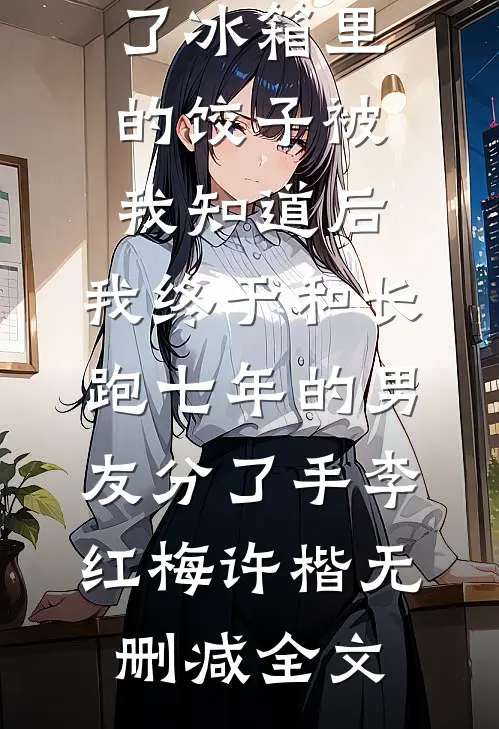 准婆婆吃了冰箱里的饺子被我知道后，我终于和长跑七年的男友分了手李红梅许楷无删减全文