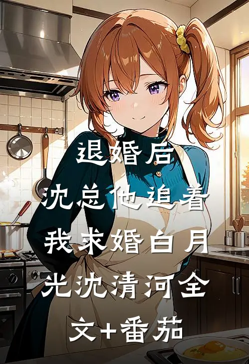 退婚后，沈总他追着我求婚白月光沈清河全文+番茄