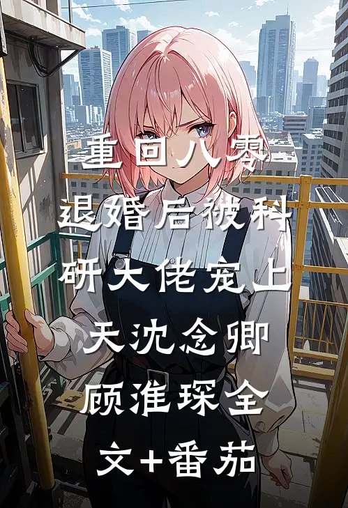 重回八零：退婚后被科研大佬宠上天沈念卿顾淮琛全文+番茄