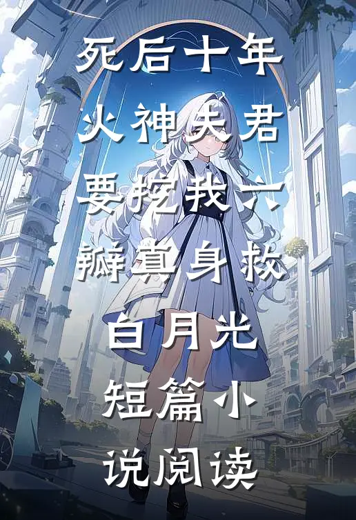 死后十年，火神夫君要挖我六瓣真身救白月光短篇小说阅读