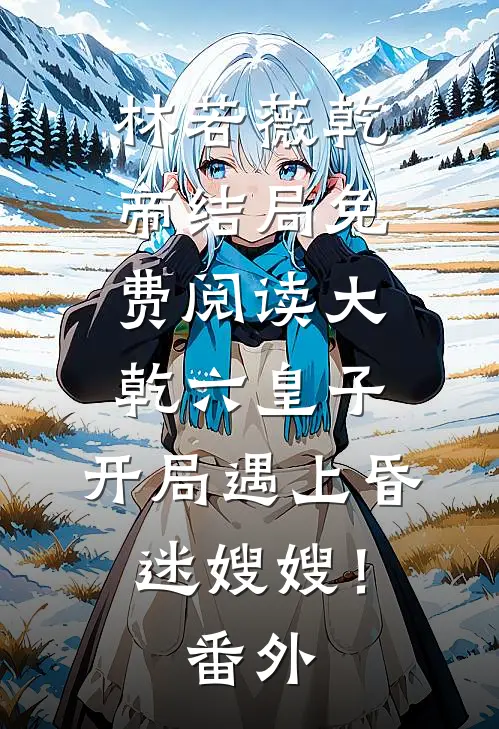 林若薇乾帝结局免费阅读大乾六皇子，开局遇上昏迷嫂嫂！番外