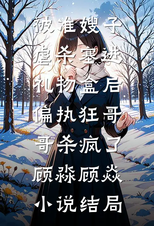 被准嫂子虐杀塞进礼物盒后，偏执狂哥哥杀疯了顾淼顾焱小说结局