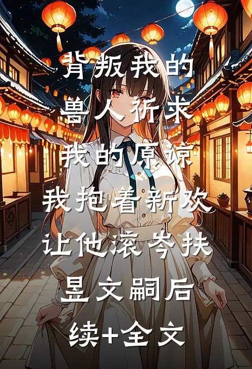 背叛我的兽人祈求我的原谅，我抱着新欢让他滚岑扶昱文嗣后续+全文