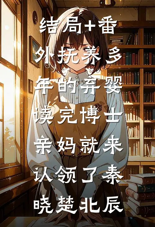 结局+番外抚养多年的弃婴读完博士，亲妈就来认领了秦晓楚北辰
