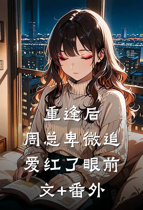 重逢后，周总卑微追爱红了眼前文+番外