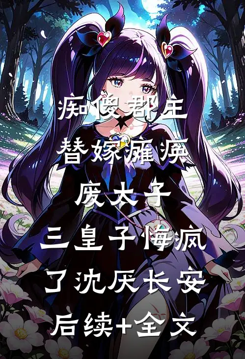 痴傻郡主替嫁瘫痪废太子，三皇子悔疯了沈厌长安后续+全文