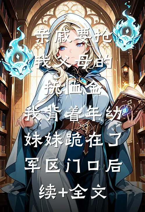 亲戚要抢我父母的抚恤金，我背着年幼妹妹跪在了军区门口后续+全文