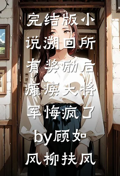 完结版小说溯回所有奖励后，瘫痪大将军悔疯了by顾如风柳扶风