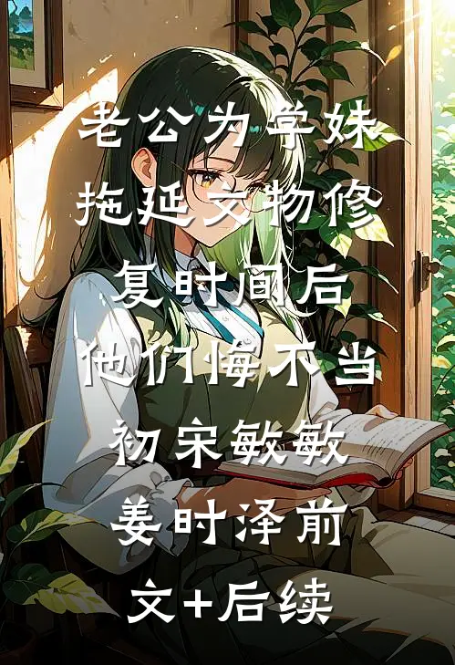 老公为学妹拖延文物修复时间后，他们悔不当初宋敏敏姜时泽前文+后续
