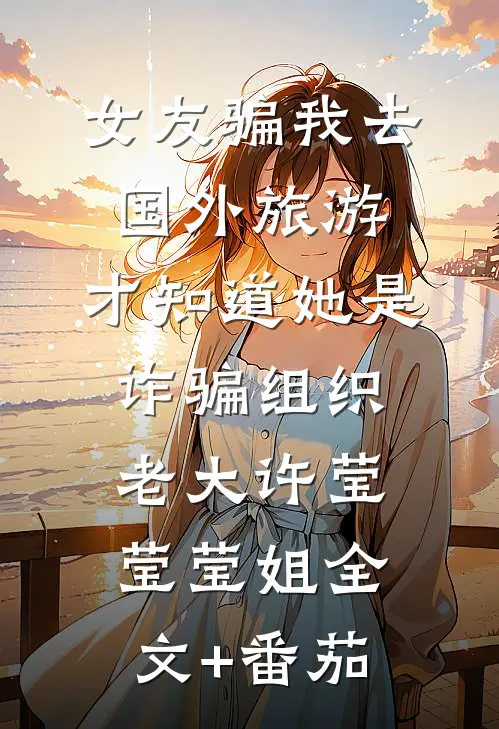 女友骗我去国外旅游，才知道她是诈骗组织老大许莹莹莹姐全文+番茄