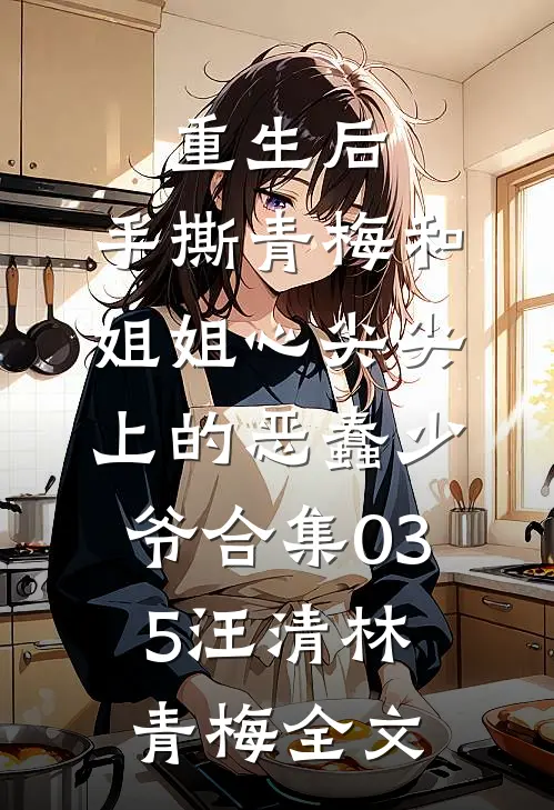 重生后，手撕青梅和姐姐心尖尖上的恶蠢少爷合集035汪清林青梅全文