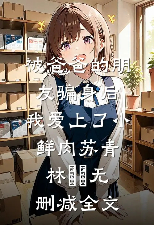 被爸爸的朋友骗身后，我爱上了小鲜肉苏青林婠婠无删减全文