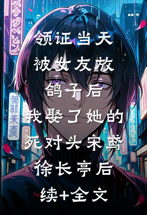 领证当天被女友放鸽子后，我娶了她的死对头宋鸢徐长亭后续+全文