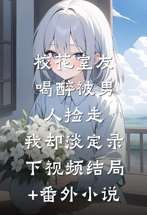 校花室友喝醉被男人捡走，我却淡定录下视频结局+番外小说