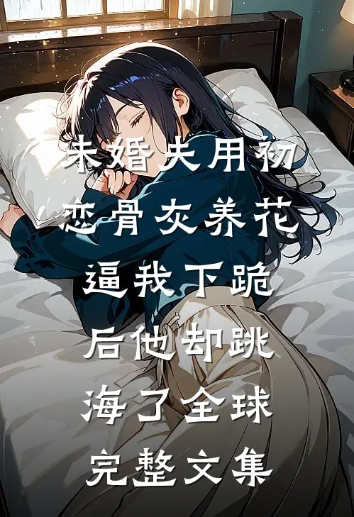 未婚夫用初恋骨灰养花，逼我下跪后他却跳海了全球完整文集