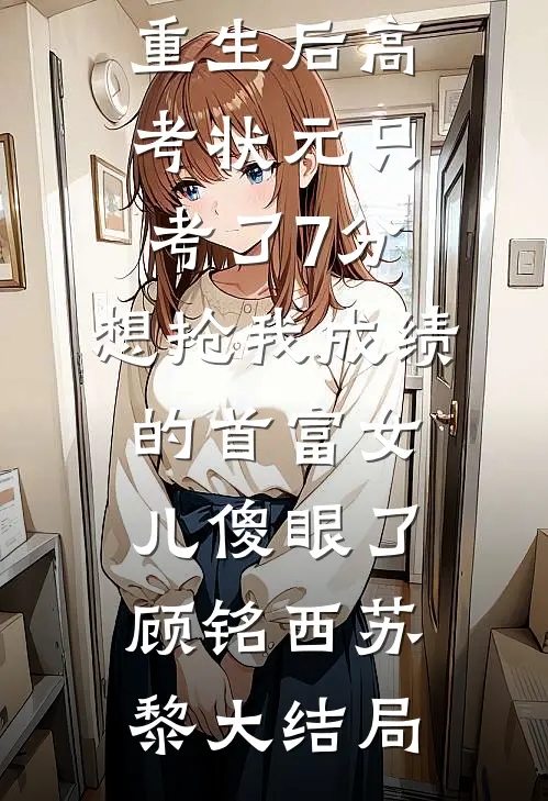 重生后高考状元只考了7分，想抢我成绩的首富女儿傻眼了顾铭西苏黎大结局