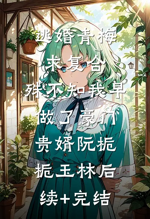 逃婚青梅求复合，殊不知我早做了豪门贵婿阮栀栀玉林后续+完结