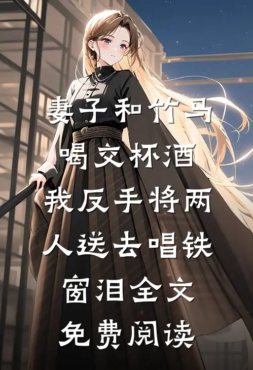 妻子和竹马喝交杯酒，我反手将两人送去唱铁窗泪全文免费阅读