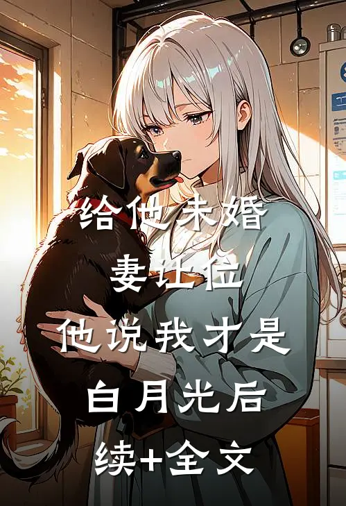 给他未婚妻让位，他说我才是白月光后续+全文