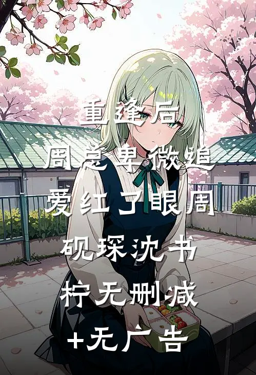 重逢后，周总卑微追爱红了眼周砚琛沈书柠无删减+无广告