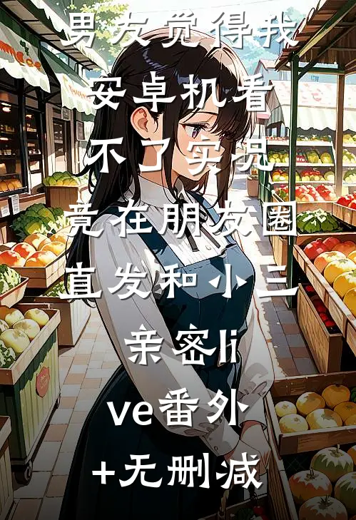男友觉得我安卓机看不了实况，竟在朋友圈直发和小三亲密live番外+无删减
