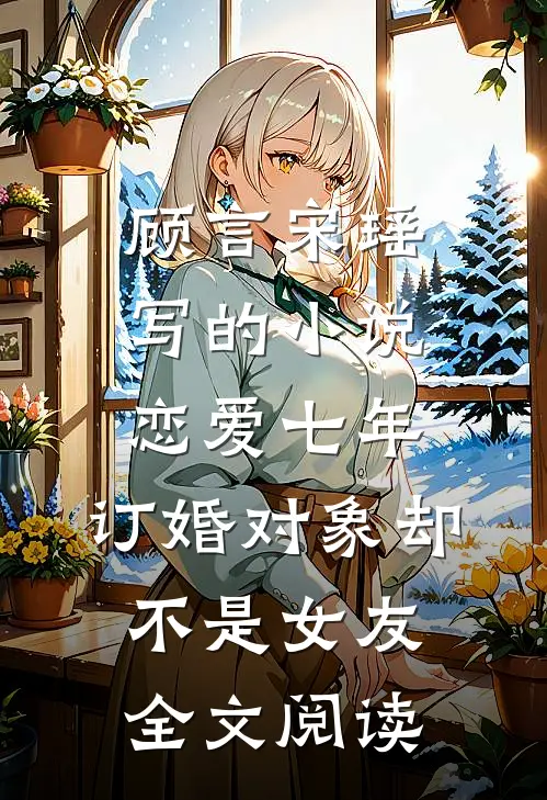 顾言宋瑶写的小说恋爱七年，订婚对象却不是女友全文阅读