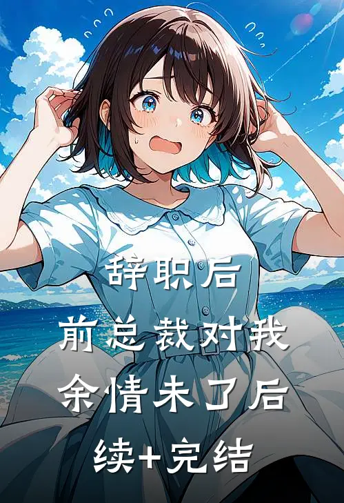辞职后，前总裁对我余情未了后续+完结