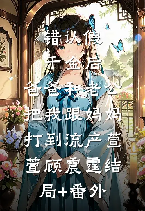 错认假千金后，爸爸和老公把我跟妈妈打到流产萱萱顾震霆结局+番外